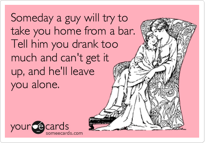 Someday a guy will try to
take you home from a bar.
Tell him you drank too
much and can't get it
up, and he'll leave
you alone.
