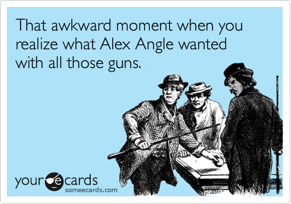 That awkward moment when you realize what Alex Angle wanted with all those guns.