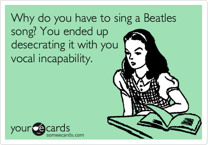 Why do you have to sing a Beatles song? You ended up
desecrating it with you
vocal incapability.