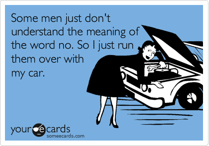 Some men just don't
understand the meaning of
the word no. So I just run
them over with
my car.