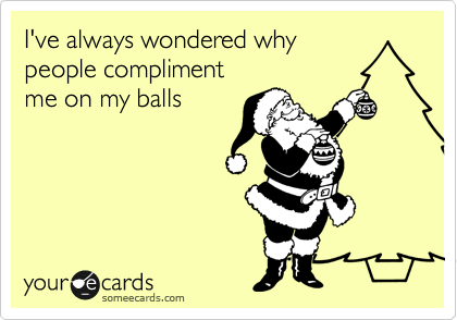 I've always wondered why
people compliment
me on my balls