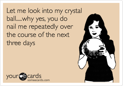 Let me look into my crystal
ball.....why yes, you do
nail me repeatedly over
the course of the next
three days