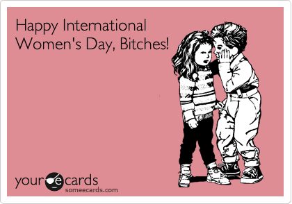 Happy International
Women's Day, Bitches!
