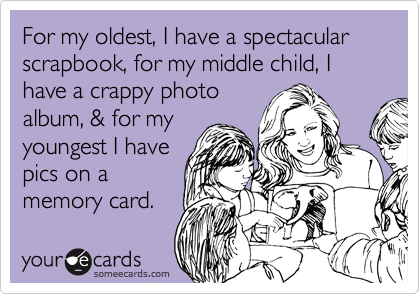 For my oldest, I have a spectacular scrapbook, for my middle child, I have a crappy photo
album, & for my
youngest I have
pics on a
memory card.