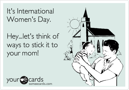 It's International
Women's Day.

Hey...let's think of 
ways to stick it to 
your mom!
