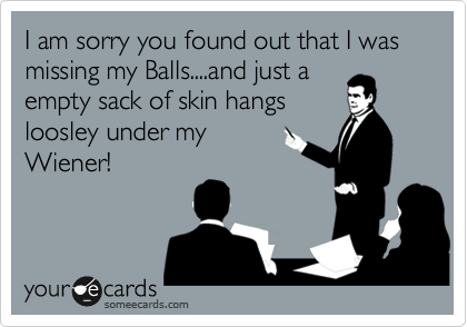 I am sorry you found out that I was missing my Balls....and just a
empty sack of skin hangs
loosley under my
Wiener!