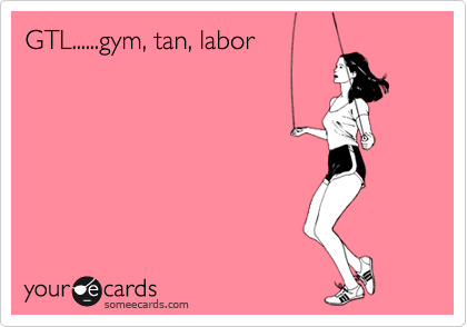 GTL......gym, tan, labor