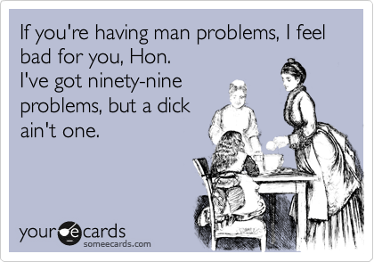 If you're having man problems, I feel bad for you, Hon. 
I've got ninety-nine
problems, but a dick
ain't one.
