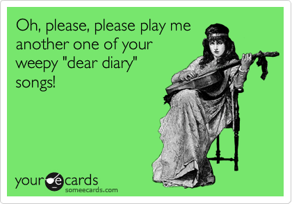 Oh, please, please play me
another one of your
weepy "dear diary"
songs!