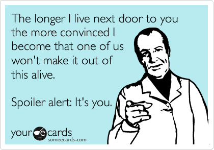 The longer I live next door to you the more convinced I
become that one of us
won't make it out of 
this alive.

Spoiler alert: It's you. 