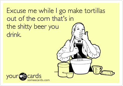 Excuse me while I go make tortillas out of the corn that's in
the shitty beer you
drink.