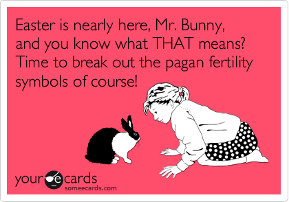 Easter is nearly here, Mr. Bunny, and you know what THAT means? Time to break out the pagan fertility symbols of course!