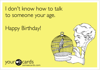 I don't know how to talk
to someone your age.

Happy Birthday!