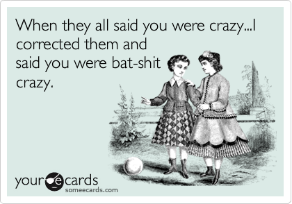 When they all said you were crazy...I corrected them and
said you were bat-shit
crazy.