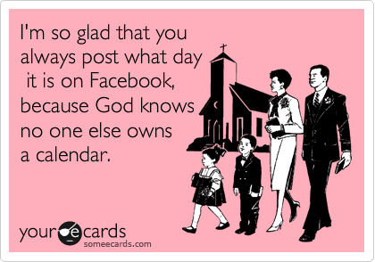 I'm so glad that you
always post what day
 it is on Facebook,
because God knows
no one else owns
a calendar.