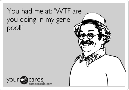 You had me at: "WTF are
you doing in my gene
pool!"