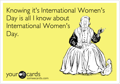 Knowing it's International Women's Day is all I know about
International Women's
Day.