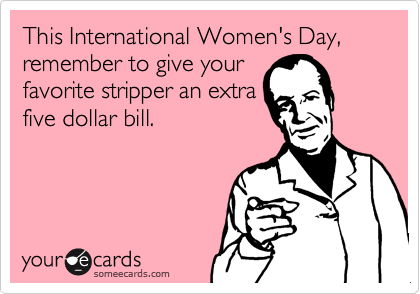 This International Women's Day, remember to give your
favorite stripper an extra
five dollar bill.