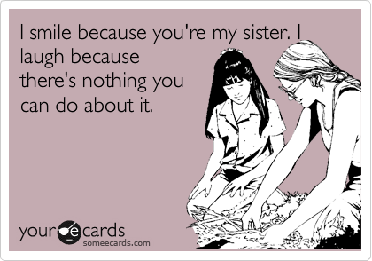 I smile because you're my sister. I laugh because                        there's nothing you                    can do about it.