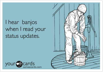 

I hear  banjos 
when I read your 
status updates.