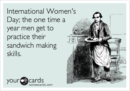International Women's 
Day; the one time a 
year men get to 
practice their
sandwich making
skills.