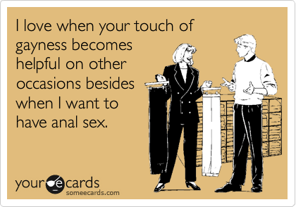 I love when your touch of
gayness becomes
helpful on other
occasions besides
when I want to
have anal sex.