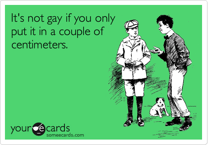 It's not gay if you only
put it in a couple of
centimeters.