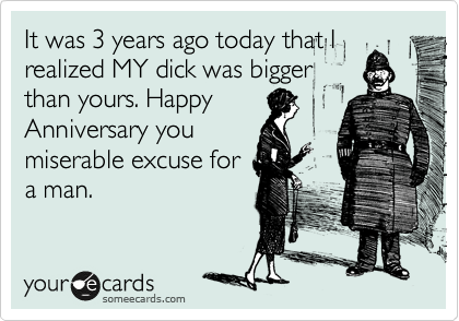 It was 3 years ago today that I
realized MY dick was bigger
than yours. Happy
Anniversary you
miserable excuse for
a man.