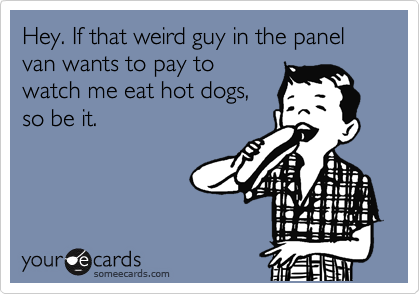 Hey. If that weird guy in the panel van wants to pay to
watch me eat hot dogs, 
so be it. 