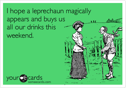 I hope a leprechaun magically appears and buys us
all our drinks this
weekend.