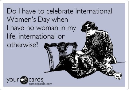 Do I have to celebrate International Women's Day when
I have no woman in my
life, international or
otherwise?