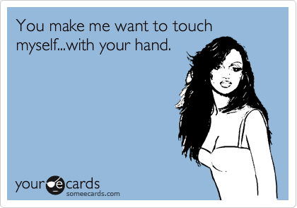 You make me want to touch myself...with your hand.