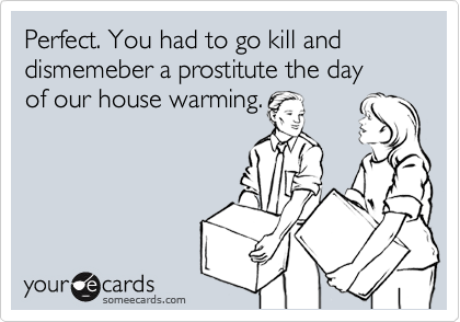 Perfect. You had to go kill and dismemeber a prostitute the day 
of our house warming.
