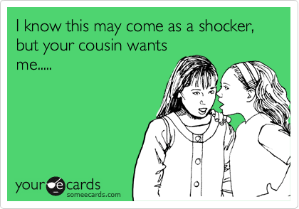 I know this may come as a shocker, but your cousin wants
me.....