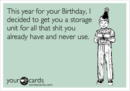 This year for your Birthday, I
decided to get you a storage
unit for all that shit you
already have and never use.