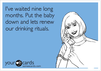 I've waited nine long
months. Put the baby
down and lets renew
our drinking rituals.