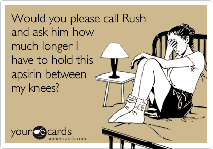 Would you please call Rush
and ask him how
much longer I
have to hold this
apsirin between 
my knees?