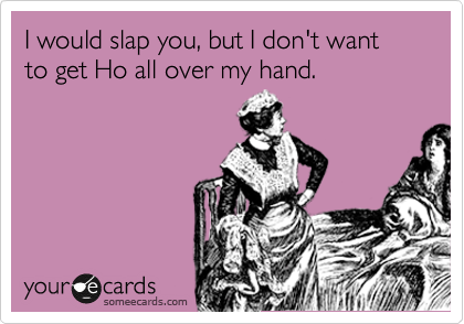 I would slap you, but I don't want to get Ho all over my hand.