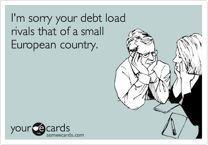 I'm sorry your debt load 
rivals that of a small 
European country.