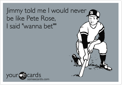 Jimmy told me I would never
be like Pete Rose,
I said "wanna bet""