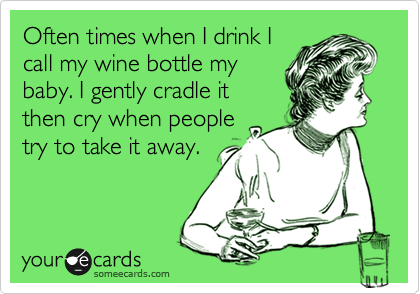 Often times when I drink I
call my wine bottle my
baby. I gently cradle it
then cry when people
try to take it away. 