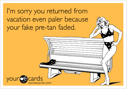 I'm sorry you returned from vacation even paler because 
your fake pre-tan faded.