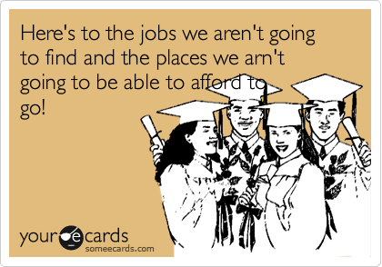 Here's to the jobs we aren't going to find and the places we arn't going to be able to afford to
go! 