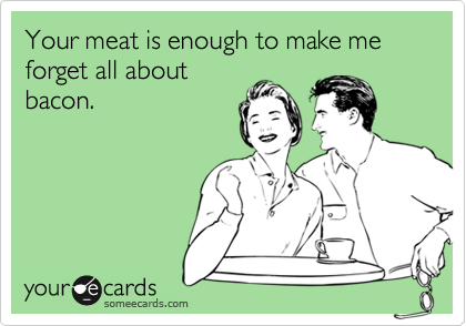 Your meat is enough to make me forget all about
bacon.