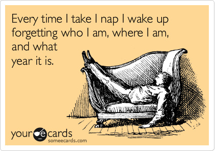 Every time I take I nap I wake up forgetting who I am, where I am, and what
year it is.