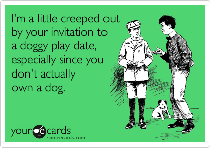 I'm a little creeped out
by your invitation to
a doggy play date, 
especially since you
don't actually 
own a dog.