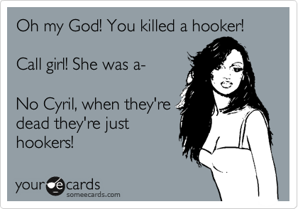 Oh my God! You killed a hooker!  

Call girl! She was a-  

No Cyril, when they're
dead they're just
hookers! 