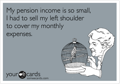 My pension income is so small,
I had to sell my left shoulder 
to cover my monthly
expenses.