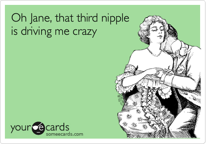 Oh Jane, that third nipple
is driving me crazy
