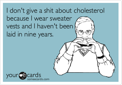 I don't give a shit about cholesterol because I wear sweater
vests and I haven't been
laid in nine years.